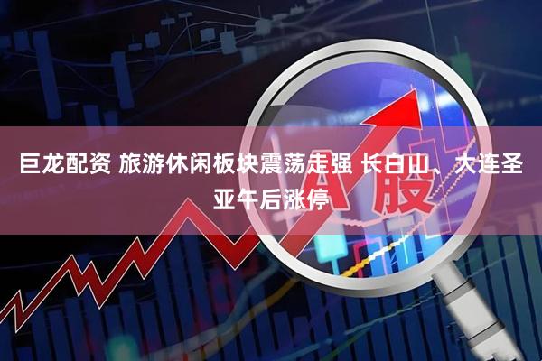 巨龙配资 旅游休闲板块震荡走强 长白山、大连圣亚午后涨停