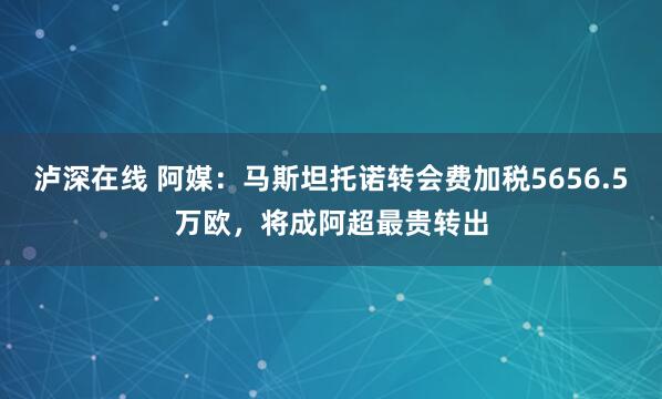 泸深在线 阿媒：马斯坦托诺转会费加税5656.5万欧，将成阿超最贵转出