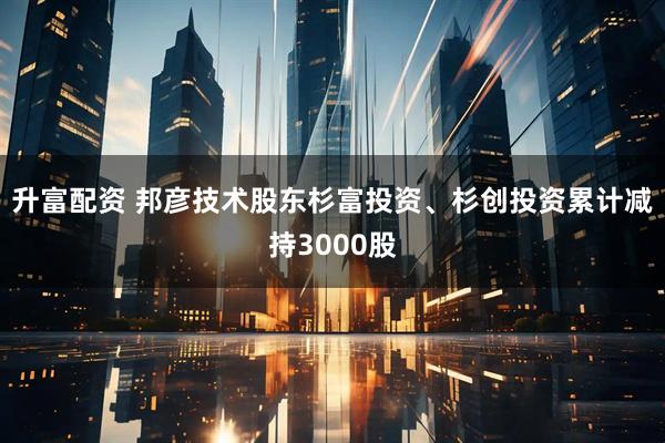 升富配资 邦彦技术股东杉富投资、杉创投资累计减持3000股