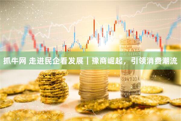 抓牛网 走进民企看发展｜豫商崛起，引领消费潮流
