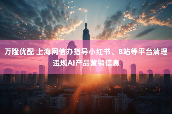 万隆优配 上海网信办指导小红书、B站等平台清理违规AI产品营销信息