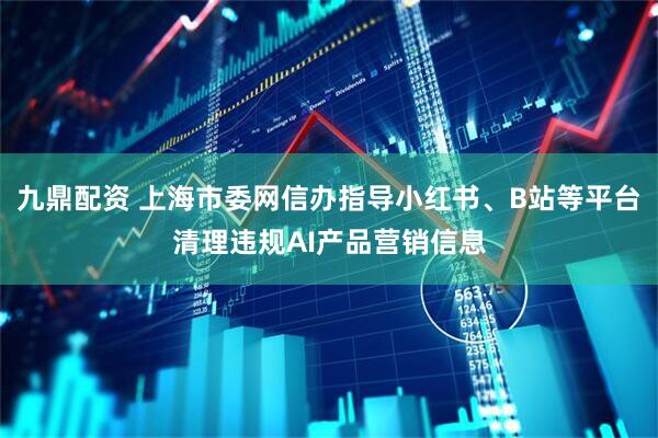 九鼎配资 上海市委网信办指导小红书、B站等平台清理违规AI产品营销信息