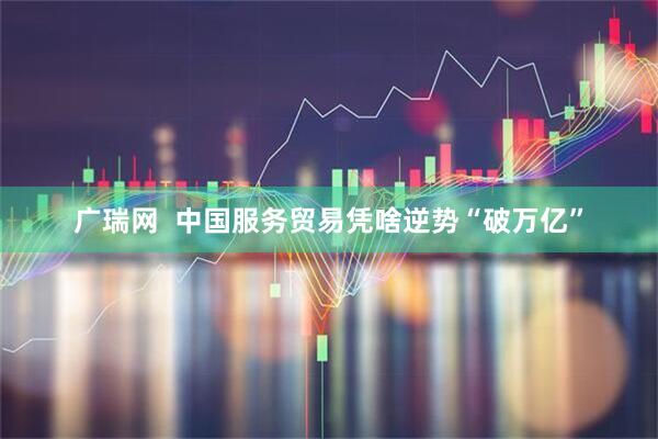 广瑞网  中国服务贸易凭啥逆势“破万亿”