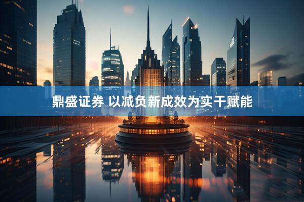 鼎盛证券 以减负新成效为实干赋能