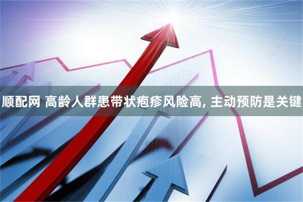 顺配网 高龄人群患带状疱疹风险高, 主动预防是关键