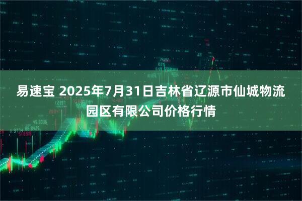 易速宝 2025年7月31日吉林省辽源市仙城物流园区有限公司价格行情