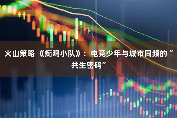 火山策略 《痴鸡小队》：电竞少年与城市同频的“共生密码”