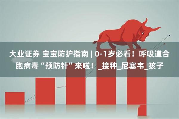 大业证券 宝宝防护指南 | 0-1岁必看！呼吸道合胞病毒“预防针”来啦！_接种_尼塞韦_孩子