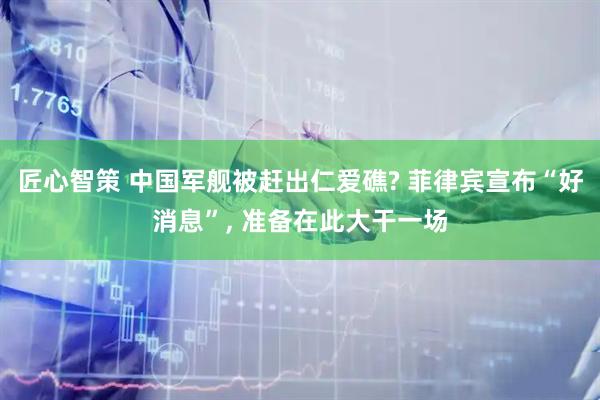 匠心智策 中国军舰被赶出仁爱礁? 菲律宾宣布“好消息”, 准备在此大干一场