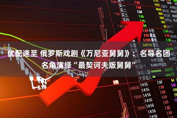 优配速至 俄罗斯戏剧《万尼亚舅舅》：名导名团名角演绎“最契诃夫版舅舅”