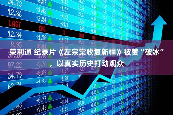 荣利通 纪录片《左宗棠收复新疆》被赞“破冰”，以真实历史打动观众