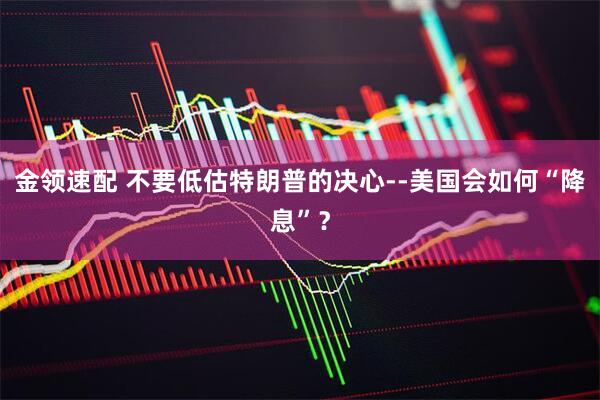 金领速配 不要低估特朗普的决心--美国会如何“降息”？