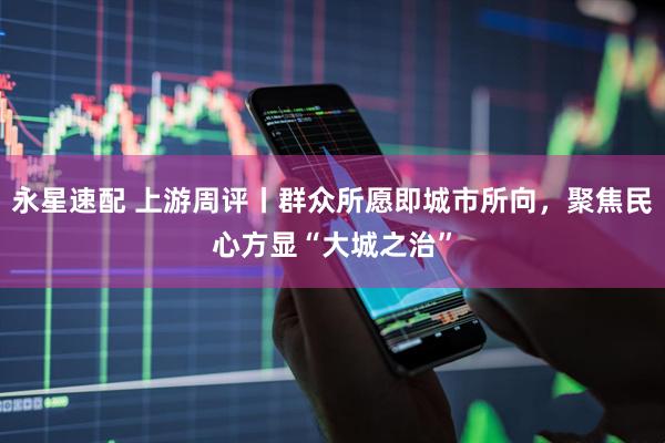 永星速配 上游周评丨群众所愿即城市所向，聚焦民心方显“大城之治”