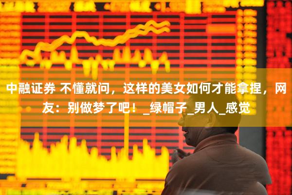 中融证券 不懂就问，这样的美女如何才能拿捏，网友：别做梦了吧！_绿帽子_男人_感觉