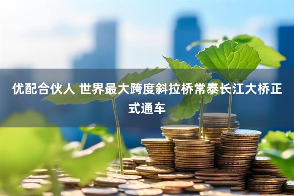 优配合伙人 世界最大跨度斜拉桥常泰长江大桥正式通车