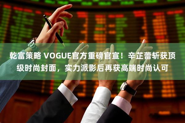 乾富策略 VOGUE官方重磅官宣！辛芷蕾斩获顶级时尚封面，实力派影后再获高端时尚认可