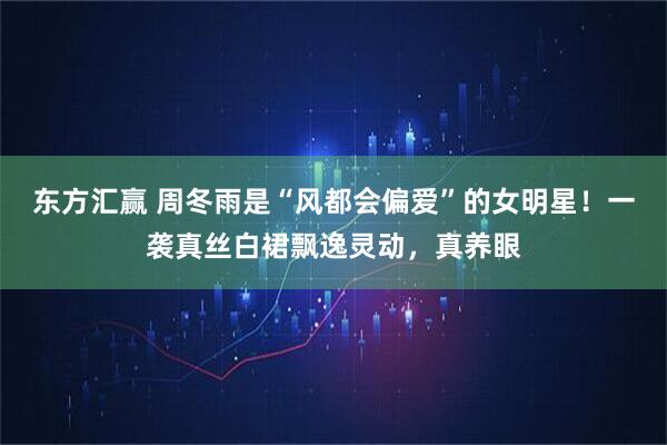 东方汇赢 周冬雨是“风都会偏爱”的女明星！一袭真丝白裙飘逸灵动，真养眼