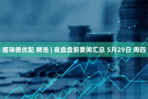 盛瑞德优配 精选 | 夜盘盘前要闻汇总 5月29日 周四