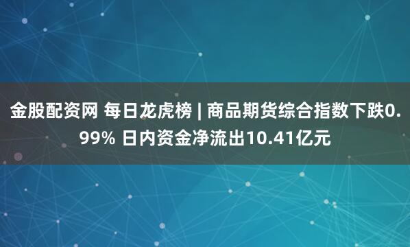金股配资网 每日龙虎榜 | 商品期货综合指数下跌0.99% 日内资金净流出10.41亿元