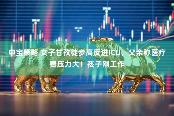 申宝策略 女子甘孜徒步高反进ICU，父亲称医疗费压力大！孩子刚工作