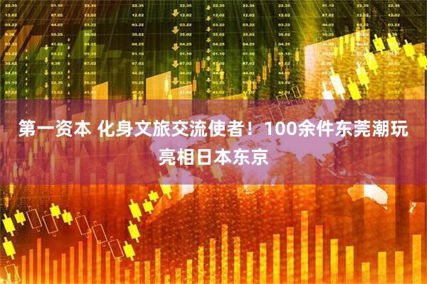 第一资本 化身文旅交流使者！100余件东莞潮玩亮相日本东京