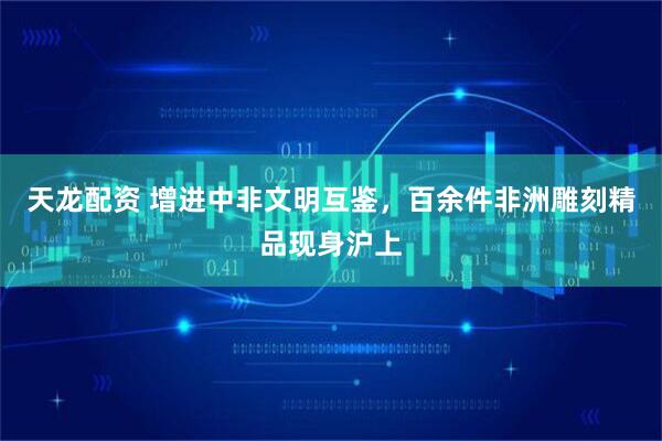 天龙配资 增进中非文明互鉴，百余件非洲雕刻精品现身沪上