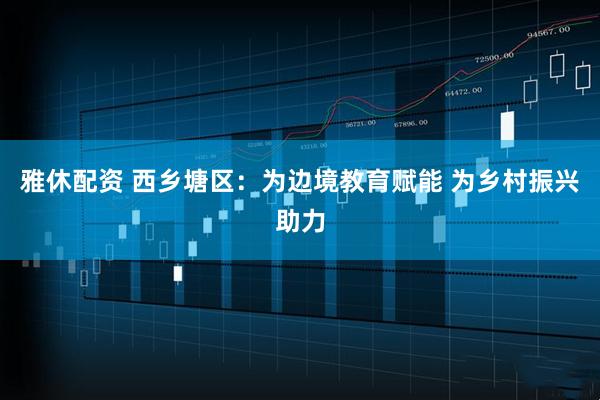 雅休配资 西乡塘区：为边境教育赋能 为乡村振兴助力