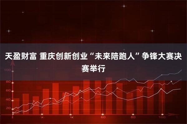 天盈财富 重庆创新创业“未来陪跑人”争锋大赛决赛举行