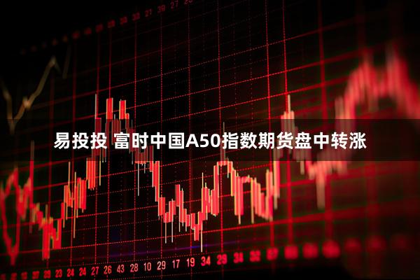 易投投 富时中国A50指数期货盘中转涨