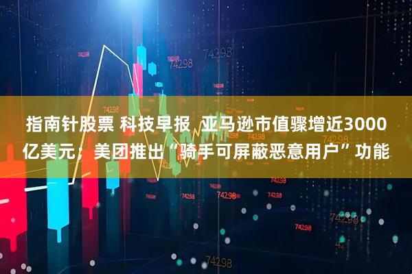 指南针股票 科技早报  亚马逊市值骤增近3000亿美元；美团推出“骑手可屏蔽恶意用户”功能