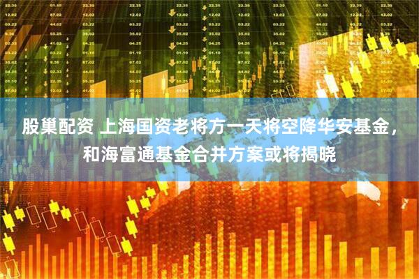 股巢配资 上海国资老将方一天将空降华安基金，和海富通基金合并方案或将揭晓