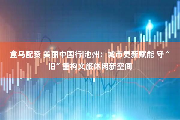 盒马配资 美丽中国行|池州：城市更新赋能 守“旧”重构文旅休闲新空间