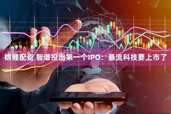 锦鲤配资 智谱投出第一个IPO：基流科技要上市了
