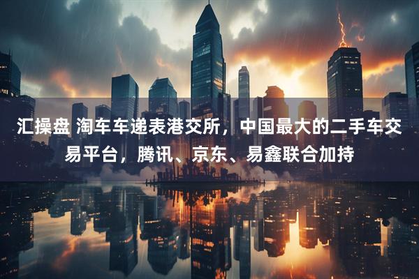 汇操盘 淘车车递表港交所，中国最大的二手车交易平台，腾讯、京东、易鑫联合加持